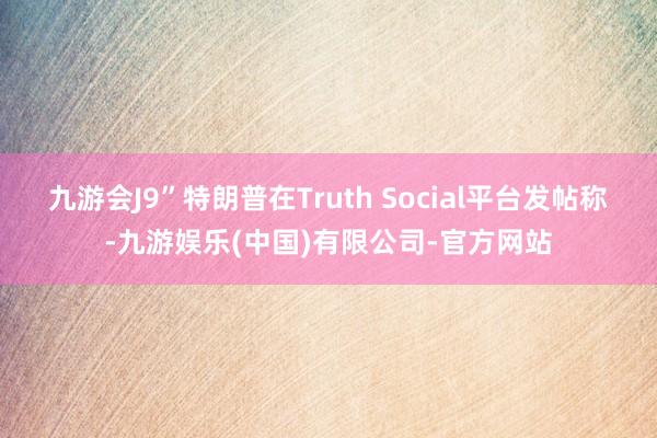 九游会J9”特朗普在Truth Social平台发帖称-九游娱乐(中国)有限公司-官方网站