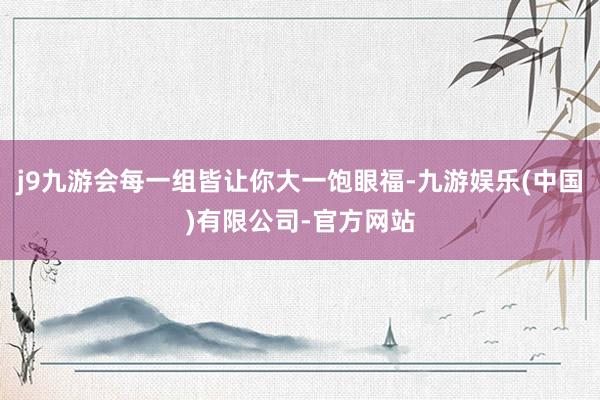 j9九游会每一组皆让你大一饱眼福-九游娱乐(中国)有限公司-官方网站