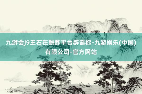 九游会J9王石在酬酢平台辟谣称-九游娱乐(中国)有限公司-官方网站