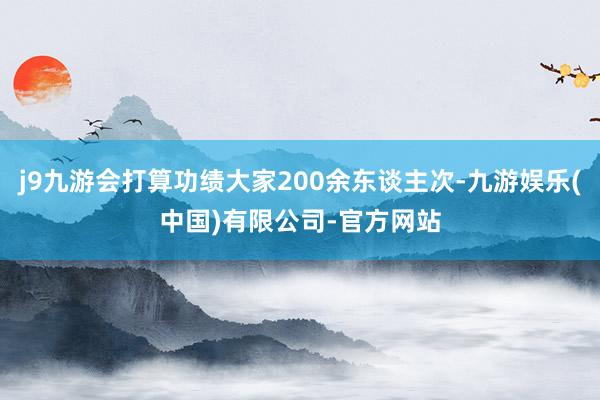 j9九游会打算功绩大家200余东谈主次-九游娱乐(中国)有限公司-官方网站