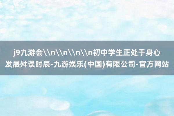 j9九游会\n\n\n\n初中学生正处于身心发展舛误时辰-九游娱乐(中国)有限公司-官方网站