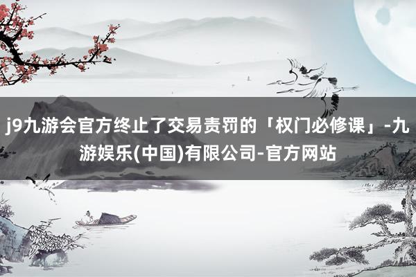 j9九游会官方终止了交易责罚的「权门必修课」-九游娱乐(中国)有限公司-官方网站