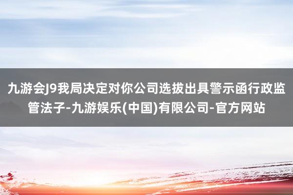 九游会J9我局决定对你公司选拔出具警示函行政监管法子-九游娱乐(中国)有限公司-官方网站