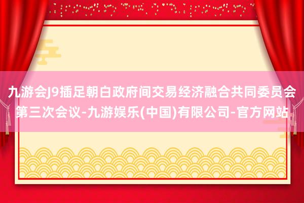 九游会J9插足朝白政府间交易经济融合共同委员会第三次会议-九游娱乐(中国)有限公司-官方网站