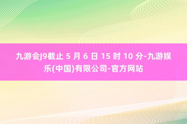 九游会J9截止 5 月 6 日 15 时 10 分-九游娱乐(中国)有限公司-官方网站