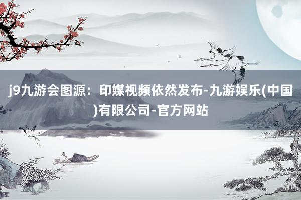 j9九游会图源：印媒视频依然发布-九游娱乐(中国)有限公司-官方网站