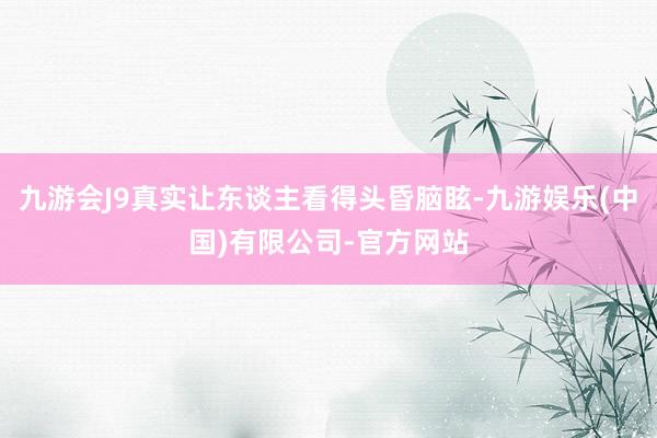 九游会J9真实让东谈主看得头昏脑眩-九游娱乐(中国)有限公司-官方网站