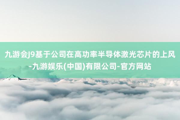 九游会J9基于公司在高功率半导体激光芯片的上风-九游娱乐(中国)有限公司-官方网站