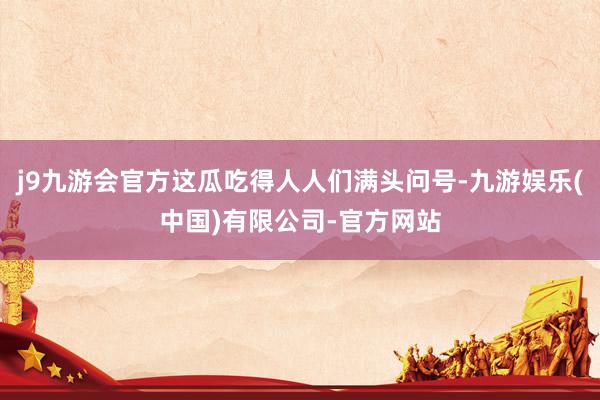 j9九游会官方这瓜吃得人人们满头问号-九游娱乐(中国)有限公司-官方网站