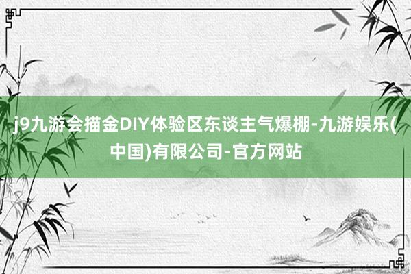 j9九游会描金DIY体验区东谈主气爆棚-九游娱乐(中国)有限公司-官方网站