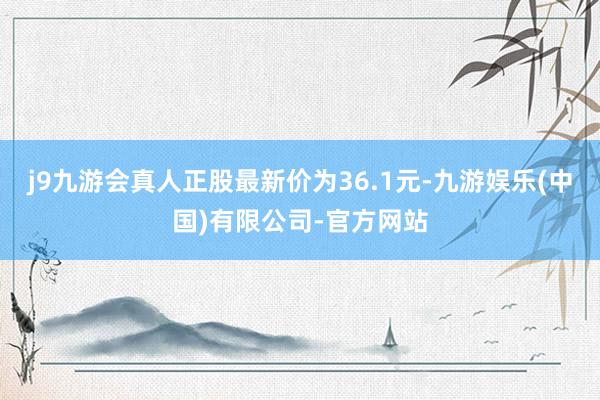 j9九游会真人正股最新价为36.1元-九游娱乐(中国)有限公司-官方网站