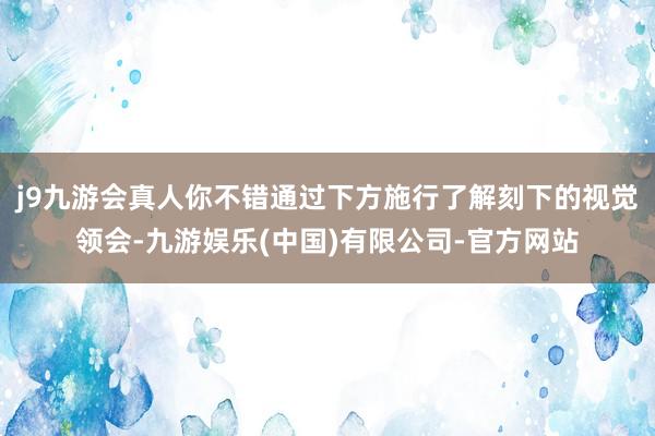 j9九游会真人你不错通过下方施行了解刻下的视觉领会-九游娱乐(中国)有限公司-官方网站