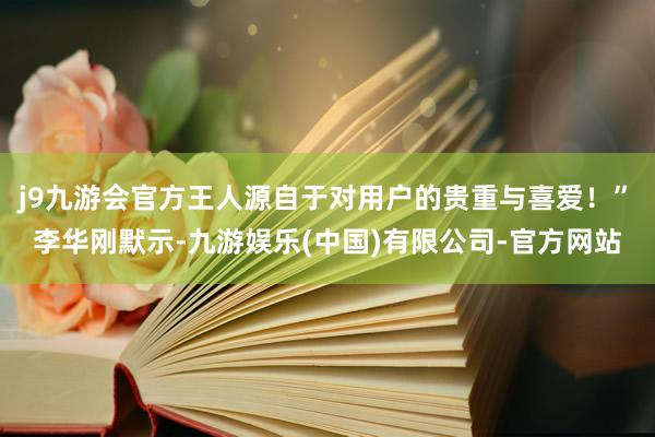 j9九游会官方王人源自于对用户的贵重与喜爱！”　　李华刚默示-九游娱乐(中国)有限公司-官方网站