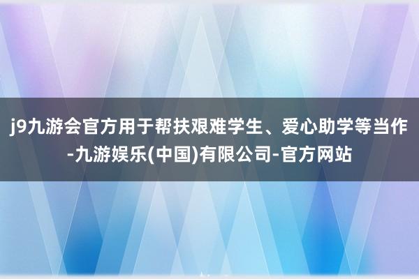 j9九游会官方用于帮扶艰难学生、爱心助学等当作-九游娱乐(中国)有限公司-官方网站