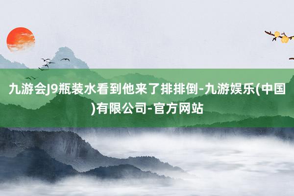 九游会J9瓶装水看到他来了排排倒-九游娱乐(中国)有限公司-官方网站