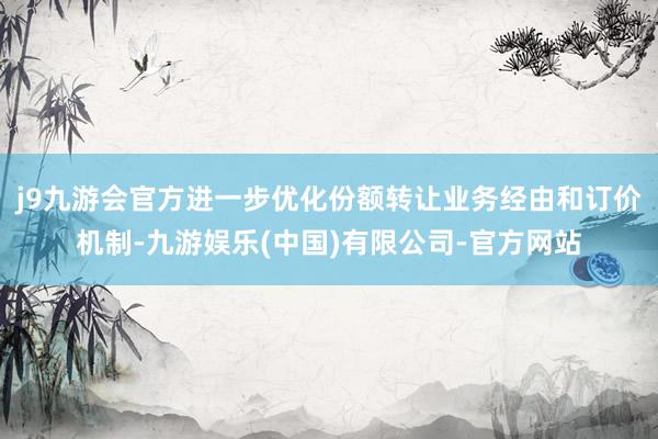 j9九游会官方进一步优化份额转让业务经由和订价机制-九游娱乐(中国)有限公司-官方网站