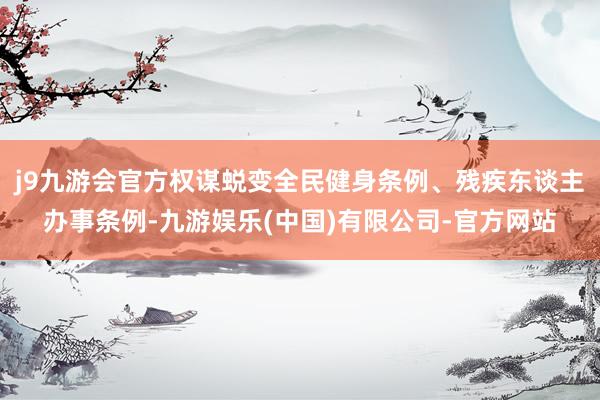 j9九游会官方权谋蜕变全民健身条例、残疾东谈主办事条例-九游娱乐(中国)有限公司-官方网站