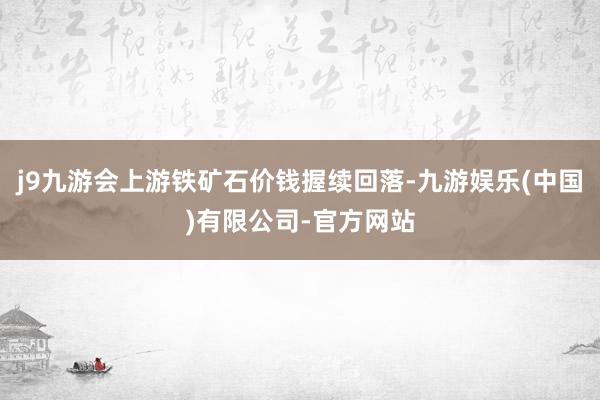 j9九游会上游铁矿石价钱握续回落-九游娱乐(中国)有限公司-官方网站