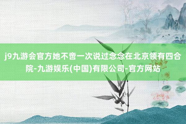 j9九游会官方她不啻一次说过念念在北京领有四合院-九游娱乐(中国)有限公司-官方网站