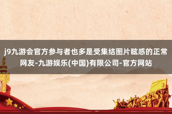 j9九游会官方参与者也多是受集结图片眩惑的正常网友-九游娱乐(中国)有限公司-官方网站