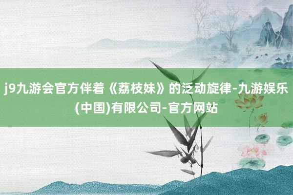 j9九游会官方伴着《荔枝妹》的泛动旋律-九游娱乐(中国)有限公司-官方网站