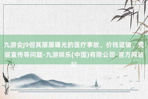 九游会J9但其屡屡曝光的医疗事故、价钱诓骗、荒诞宣传等问题-九游娱乐(中国)有限公司-官方网站