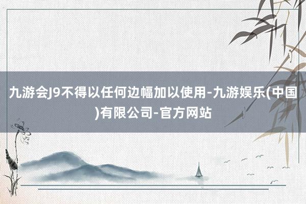 九游会J9不得以任何边幅加以使用-九游娱乐(中国)有限公司-官方网站