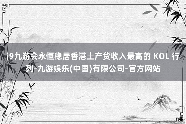 j9九游会永恒稳居香港土产货收入最高的 KOL 行列-九游娱乐(中国)有限公司-官方网站