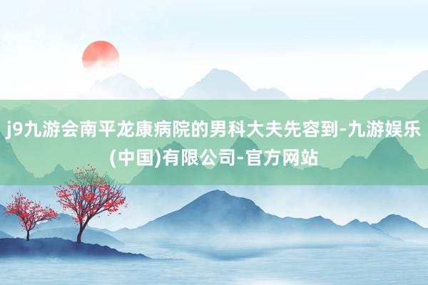 j9九游会南平龙康病院的男科大夫先容到-九游娱乐(中国)有限公司-官方网站