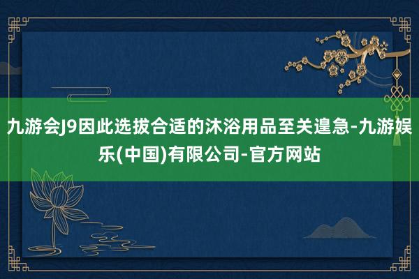 九游会J9因此选拔合适的沐浴用品至关遑急-九游娱乐(中国)有限公司-官方网站