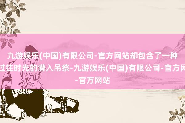 九游娱乐(中国)有限公司-官方网站却包含了一种对过往时光的潜入吊祭-九游娱乐(中国)有限公司-官方网站