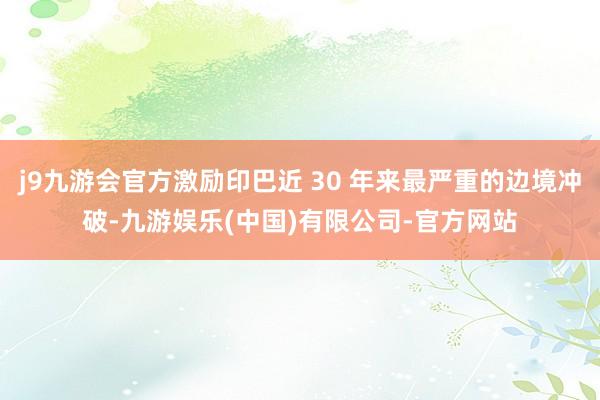 j9九游会官方激励印巴近 30 年来最严重的边境冲破-九游娱乐(中国)有限公司-官方网站