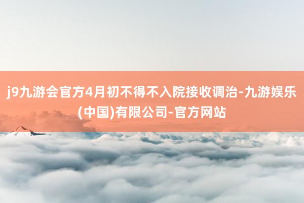 j9九游会官方4月初不得不入院接收调治-九游娱乐(中国)有限公司-官方网站