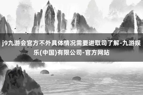 j9九游会官方不外具体情况需要进取司了解-九游娱乐(中国)有限公司-官方网站