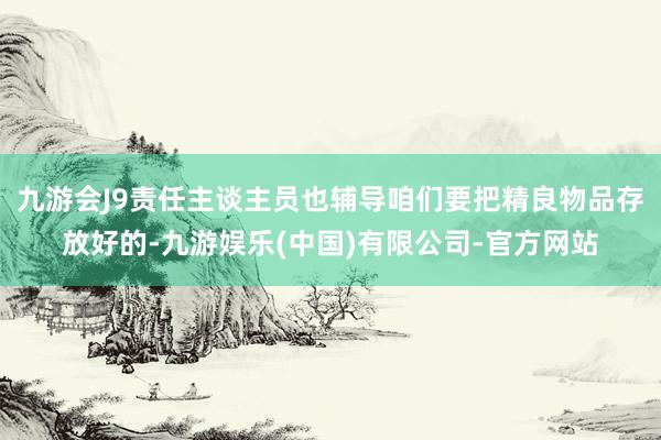 九游会J9责任主谈主员也辅导咱们要把精良物品存放好的-九游娱乐(中国)有限公司-官方网站
