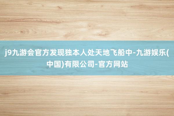 j9九游会官方发现独本人处天地飞船中-九游娱乐(中国)有限公司-官方网站