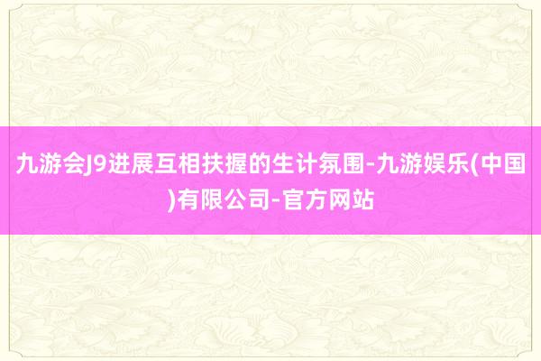 九游会J9进展互相扶握的生计氛围-九游娱乐(中国)有限公司-官方网站