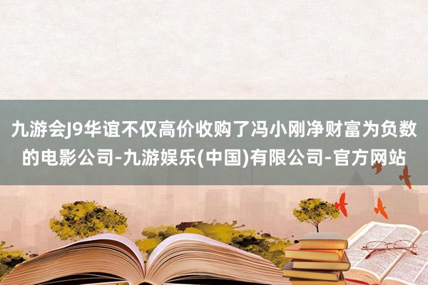 九游会J9华谊不仅高价收购了冯小刚净财富为负数的电影公司-九游娱乐(中国)有限公司-官方网站