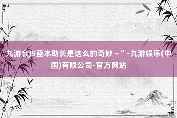 九游会J9蓝本助长是这么的奇妙~”-九游娱乐(中国)有限公司-官方网站