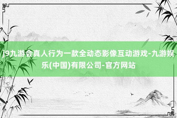j9九游会真人行为一款全动态影像互动游戏-九游娱乐(中国)有限公司-官方网站