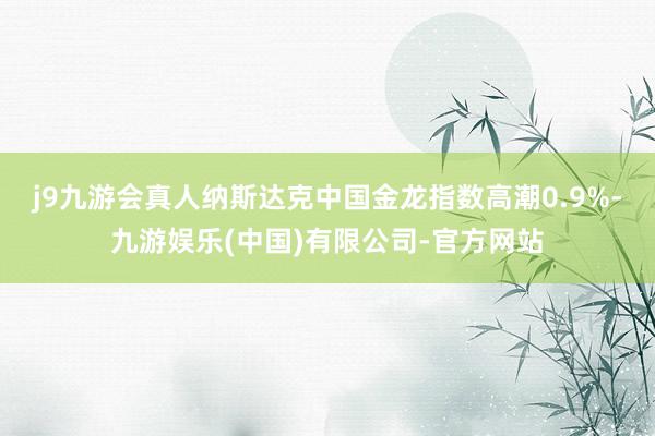 j9九游会真人纳斯达克中国金龙指数高潮0.9%-九游娱乐(中国)有限公司-官方网站