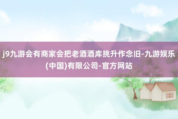j9九游会有商家会把老酒酒库挑升作念旧-九游娱乐(中国)有限公司-官方网站