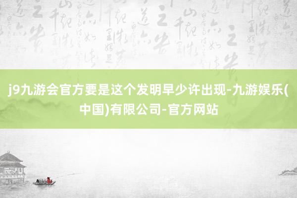 j9九游会官方要是这个发明早少许出现-九游娱乐(中国)有限公司-官方网站