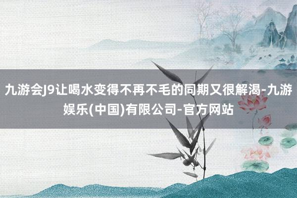 九游会J9让喝水变得不再不毛的同期又很解渴-九游娱乐(中国)有限公司-官方网站