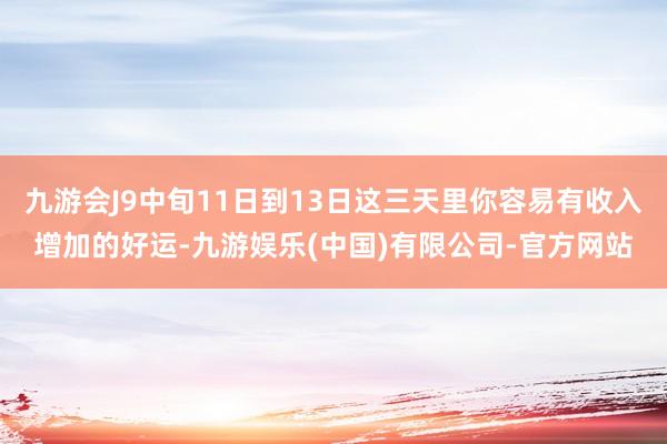 九游会J9中旬11日到13日这三天里你容易有收入增加的好运-九游娱乐(中国)有限公司-官方网站