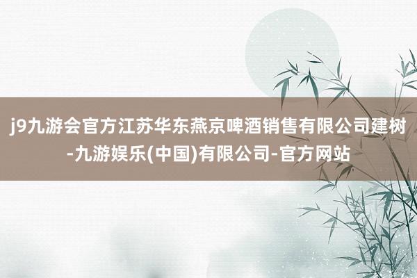 j9九游会官方江苏华东燕京啤酒销售有限公司建树-九游娱乐(中国)有限公司-官方网站