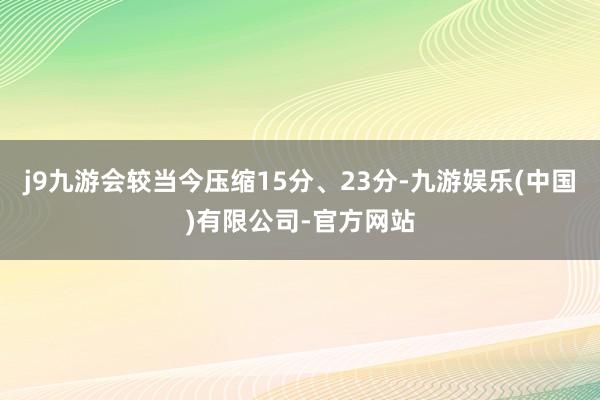 j9九游会较当今压缩15分、23分-九游娱乐(中国)有限公司-官方网站