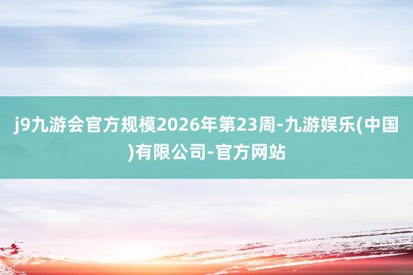 j9九游会官方规模2026年第23周-九游娱乐(中国)有限公司-官方网站