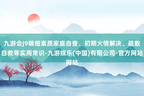 九游会J9精细素质家庭自查、初期火情解决、疏散自救等实用常识-九游娱乐(中国)有限公司-官方网站