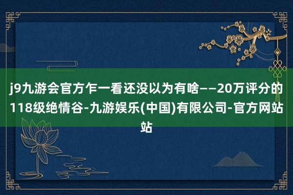 j9九游会官方乍一看还没以为有啥——20万评分的118级绝情谷-九游娱乐(中国)有限公司-官方网站